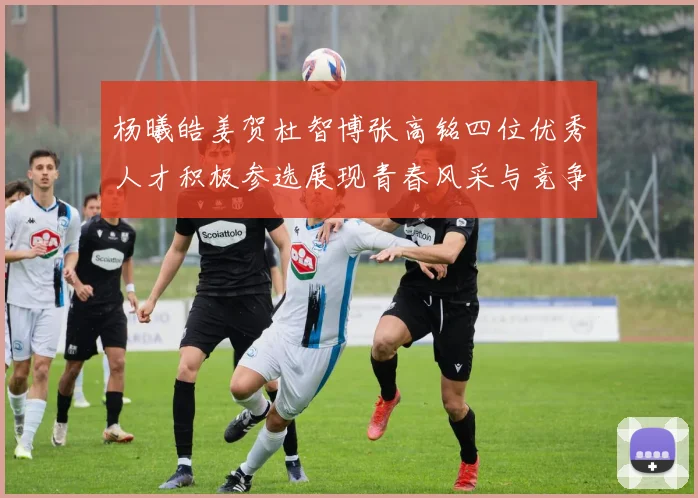 杨曦皓姜贺杜智博张高铭四位优秀人才积极参选展现青春风采与竞争实力