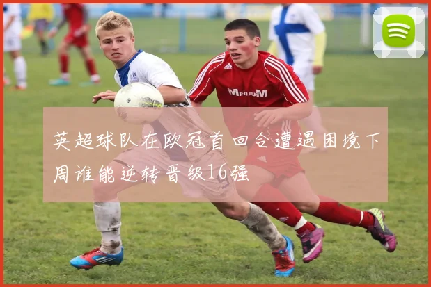 英超球队在欧冠首回合遭遇困境下周谁能逆转晋级16强